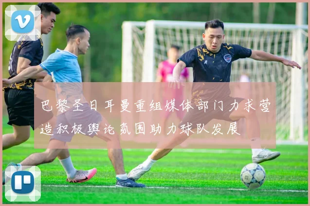 巴黎圣日耳曼重组媒体部门力求营造积极舆论氛围助力球队发展