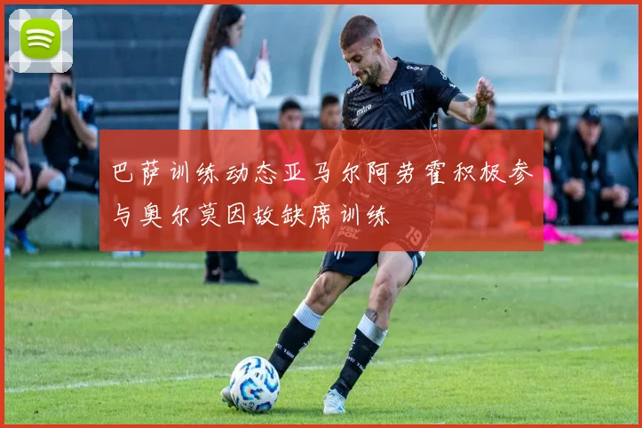 巴萨训练动态亚马尔阿劳霍积极参与奥尔莫因故缺席训练
