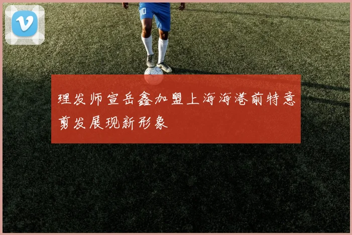 理发师宣岳鑫加盟上海海港前特意剪发展现新形象