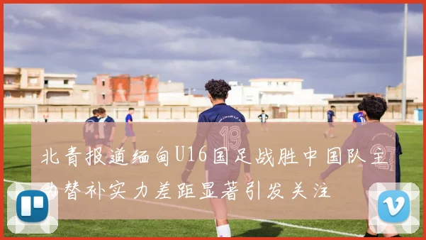 北青报道缅甸U16国足战胜中国队主力替补实力差距显著引发关注