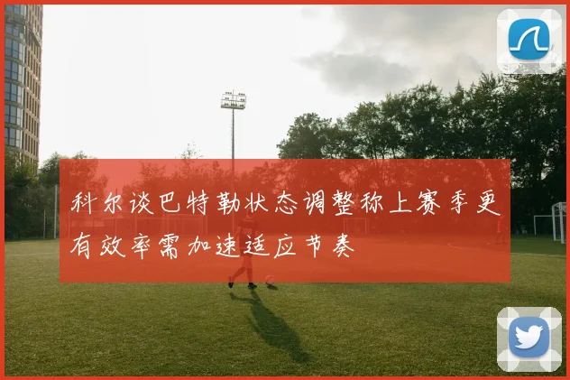 科尔谈巴特勒状态调整称上赛季更有效率需加速适应节奏