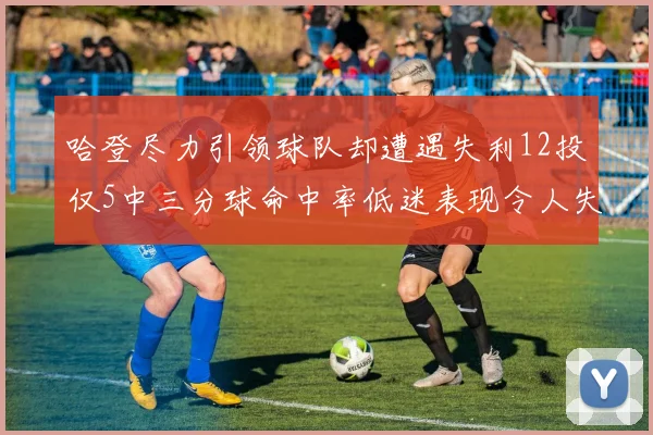 哈登尽力引领球队却遭遇失利12投仅5中三分球命中率低迷表现令人失望
