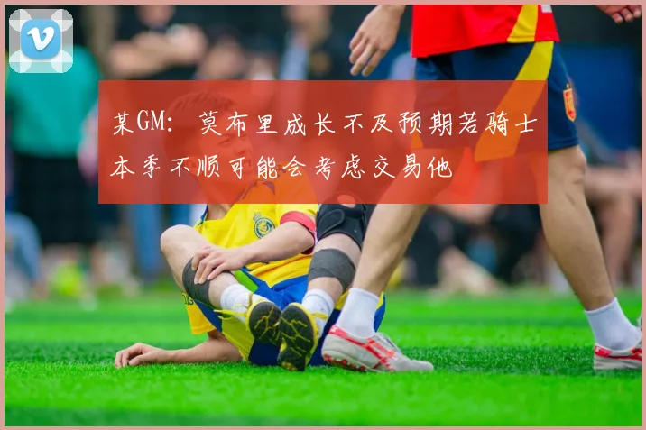 某GM：莫布里成长不及预期若骑士本季不顺可能会考虑交易他