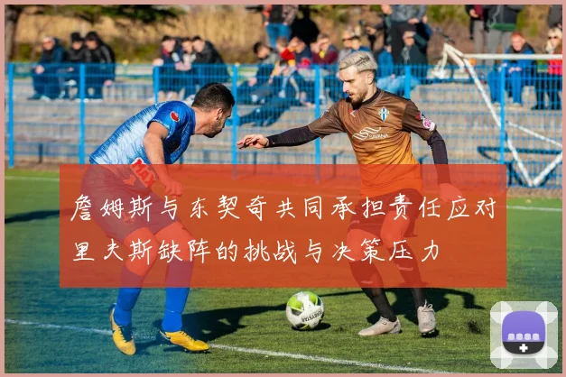 詹姆斯与东契奇共同承担责任应对里夫斯缺阵的挑战与决策压力