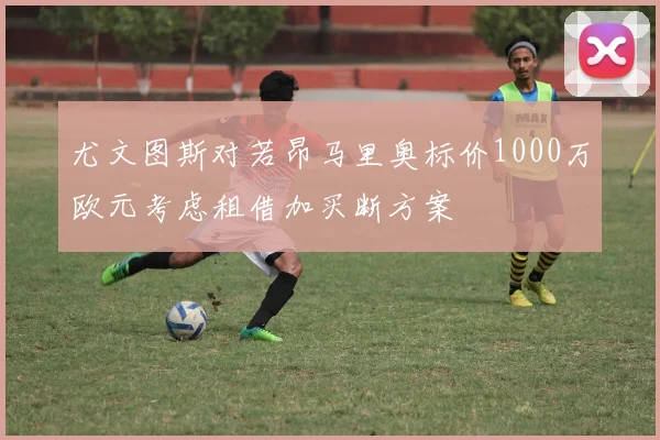 尤文图斯对若昂马里奥标价1000万欧元考虑租借加买断方案