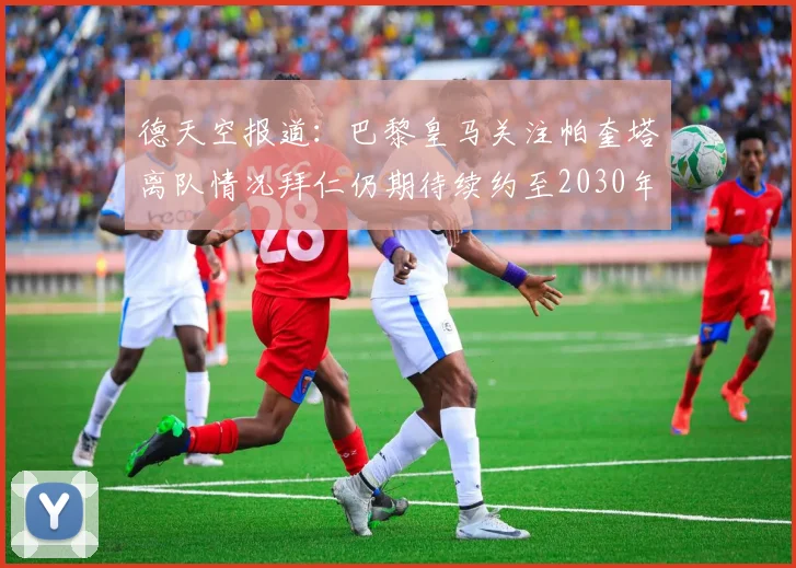 德天空报道：巴黎皇马关注帕奎塔离队情况拜仁仍期待续约至2030年