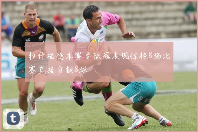 拉什福德本赛季欧冠表现惊艳8场比赛直接贡献8球