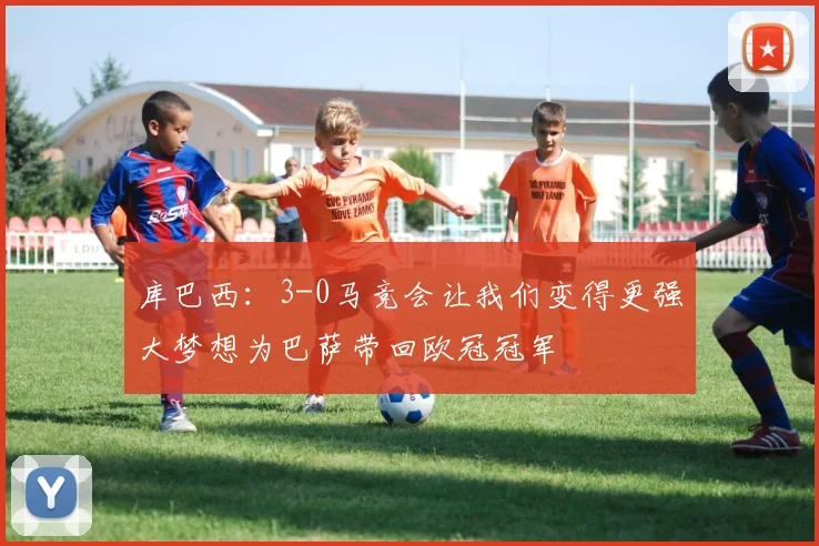 库巴西：3-0马竞会让我们变得更强大梦想为巴萨带回欧冠冠军