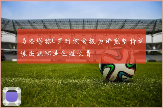 马洛塔称C罗对饮食极为讲究坚持训练成就职业生涯长青