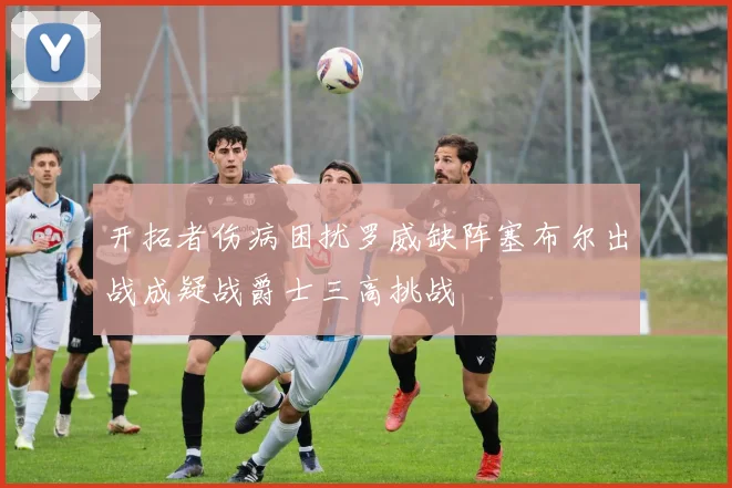开拓者伤病困扰罗威缺阵塞布尔出战成疑战爵士三高挑战