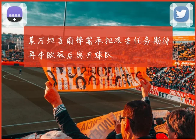 莱万坦言前锋需承担艰苦任务期待再夺欧冠后离开球队