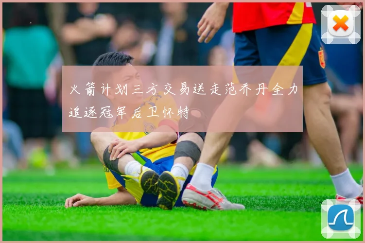 火箭计划三方交易送走范乔丹全力追逐冠军后卫怀特