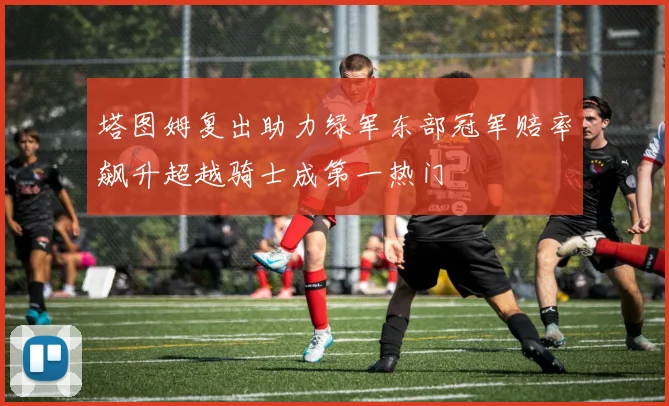 塔图姆复出助力绿军东部冠军赔率飙升超越骑士成第一热门