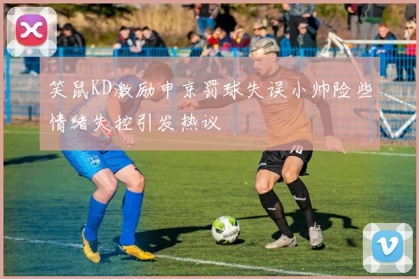 笑鼠KD激励申京罚球失误小帅险些情绪失控引发热议