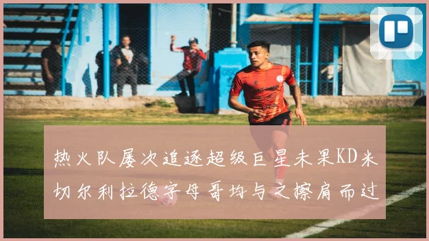 热火队屡次追逐超级巨星未果KD米切尔利拉德字母哥均与之擦肩而过