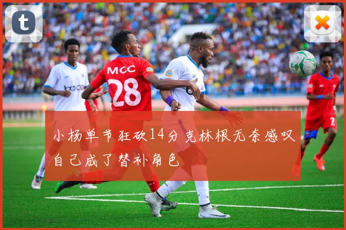 小杨单节狂砍14分克林根无奈感叹自己成了替补角色