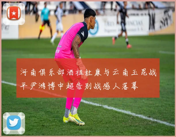 河南俱乐部酒祖杜康与云南玉昆战平尹鸿博中超告别战感人落幕