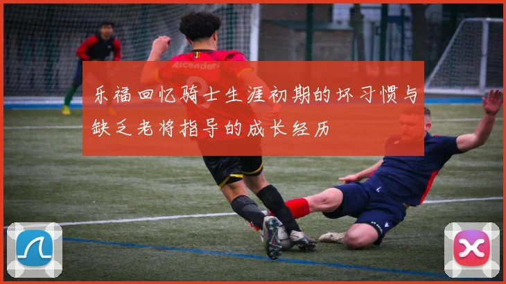 乐福回忆骑士生涯初期的坏习惯与缺乏老将指导的成长经历