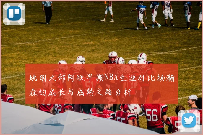 姚明大郅阿联早期NBA生涯对比杨瀚森的成长与成熟之路分析