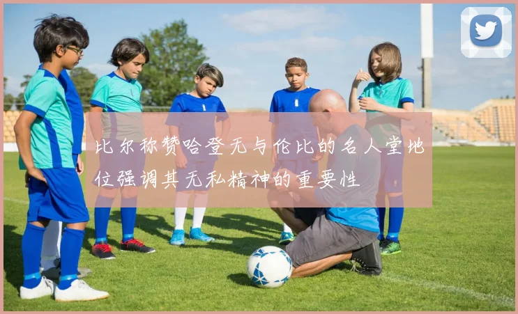 比尔称赞哈登无与伦比的名人堂地位强调其无私精神的重要性