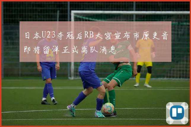 日本U23夺冠后RB大宫宣布市原吏音即将留洋正式离队消息