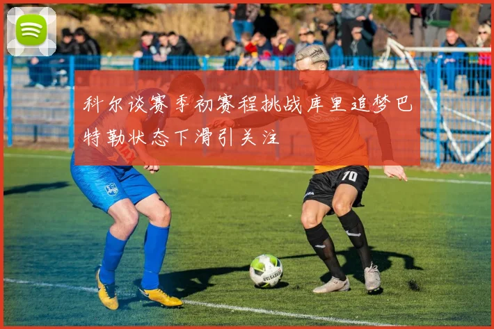 科尔谈赛季初赛程挑战库里追梦巴特勒状态下滑引关注