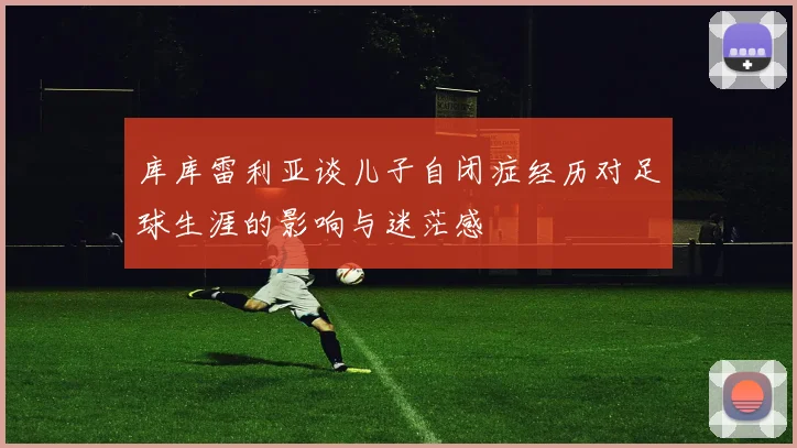 库库雷利亚谈儿子自闭症经历对足球生涯的影响与迷茫感