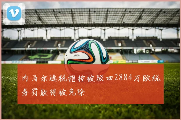 内马尔逃税指控被驳回2884万欧税务罚款将被免除
