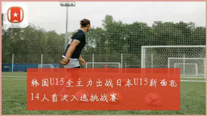 韩国U15全主力出战日本U15新面孔14人首次入选挑战赛