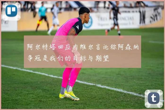 阿尔特塔回应内维尔言论称阿森纳争冠是我们的目标与期望