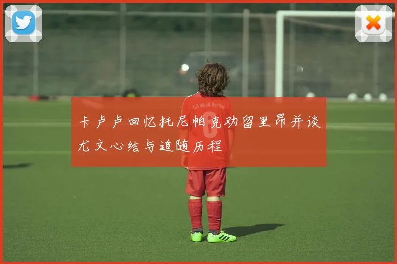 卡卢卢回忆托尼帕克劝留里昂并谈尤文心结与追随历程
