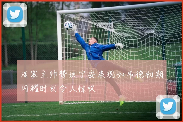 活塞主帅赞坎宁安表现如韦德初期闪耀时刻令人惊叹