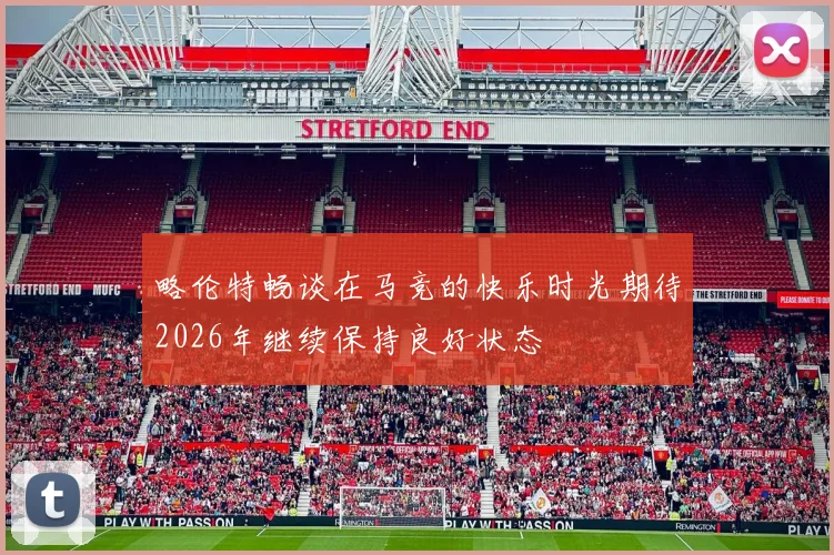 略伦特畅谈在马竞的快乐时光期待2026年继续保持良好状态