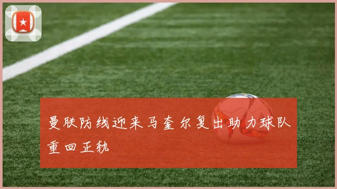 曼联防线迎来马奎尔复出助力球队重回正轨