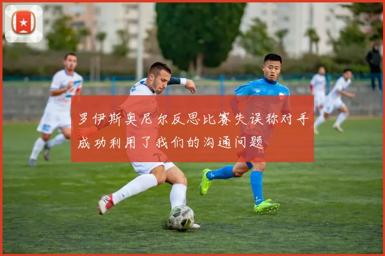 罗伊斯奥尼尔反思比赛失误称对手成功利用了我们的沟通问题