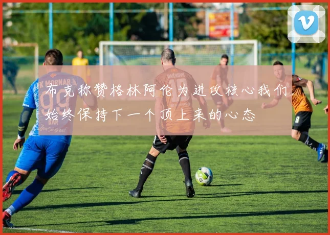 布克称赞格林阿伦为进攻核心我们始终保持下一个顶上来的心态
