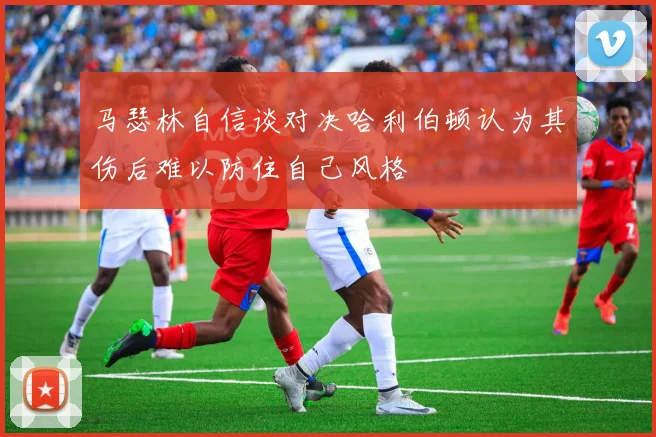马瑟林自信谈对决哈利伯顿认为其伤后难以防住自己风格
